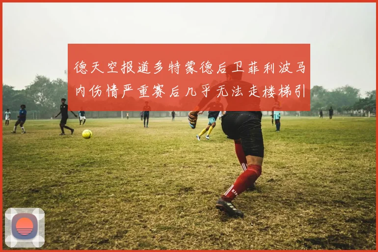 德天空报道多特蒙德后卫菲利波马内伤情严重赛后几乎无法走楼梯引发关注