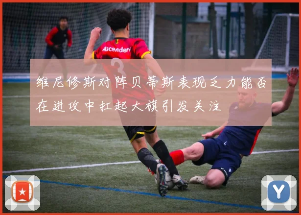 维尼修斯对阵贝蒂斯表现乏力能否在进攻中扛起大旗引发关注