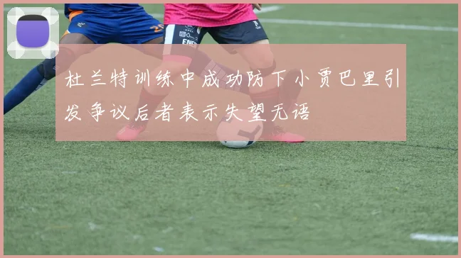 杜兰特训练中成功防下小贾巴里引发争议后者表示失望无语