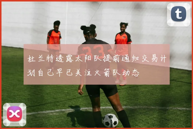 杜兰特透露太阳队提前通知交易计划自己早已关注火箭队动态