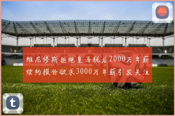 维尼修斯拒绝皇马税后2000万年薪续约报价欲求3000万年薪引发关注