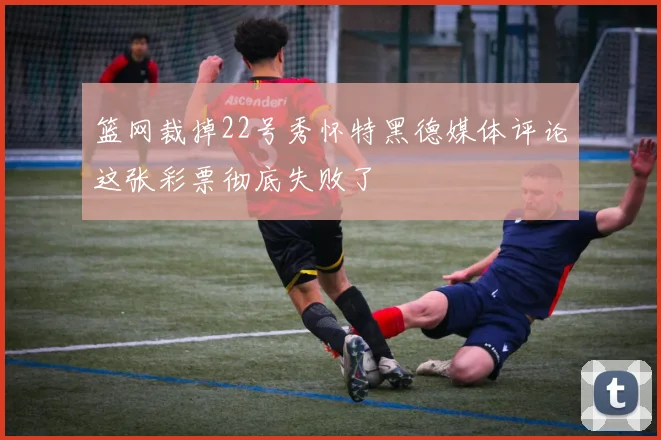 篮网裁掉22号秀怀特黑德媒体评论这张彩票彻底失败了