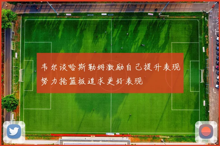 韦尔谈哈斯勒姆激励自己提升表现努力抢篮板追求更好表现