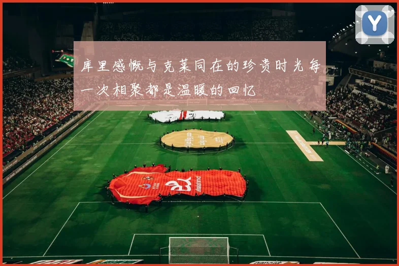 库里感慨与克莱同在的珍贵时光每一次相聚都是温暖的回忆